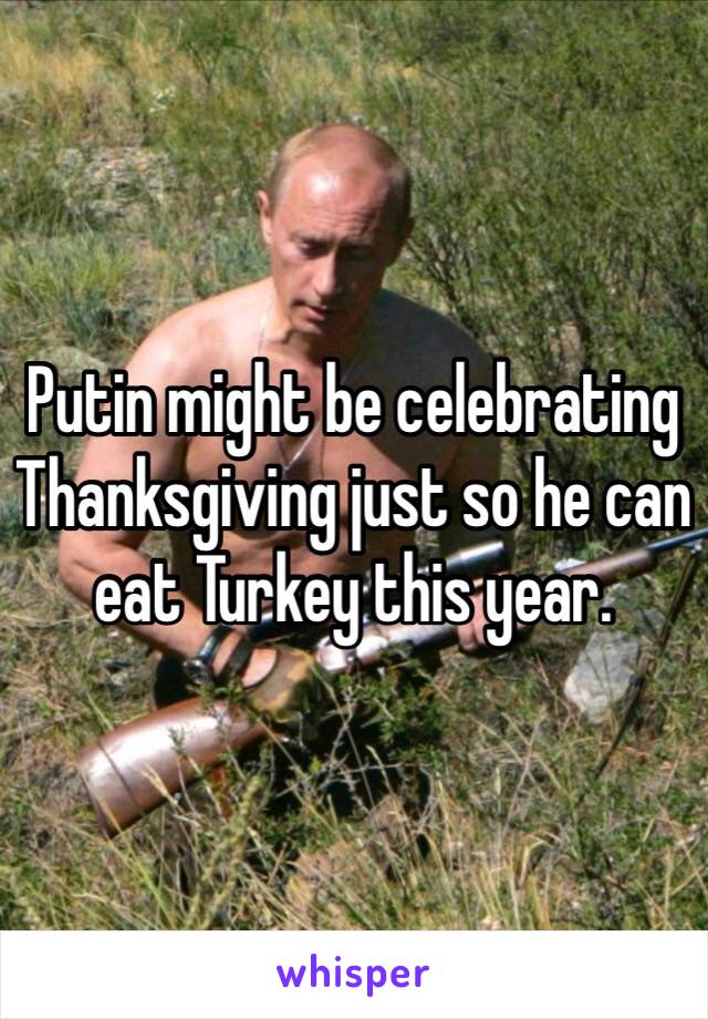 Putin might be celebrating Thanksgiving just so he can eat Turkey this year. 