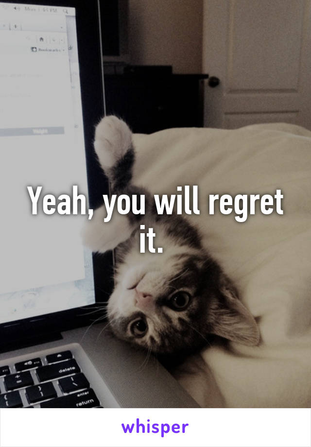 Yeah, you will regret it. 
