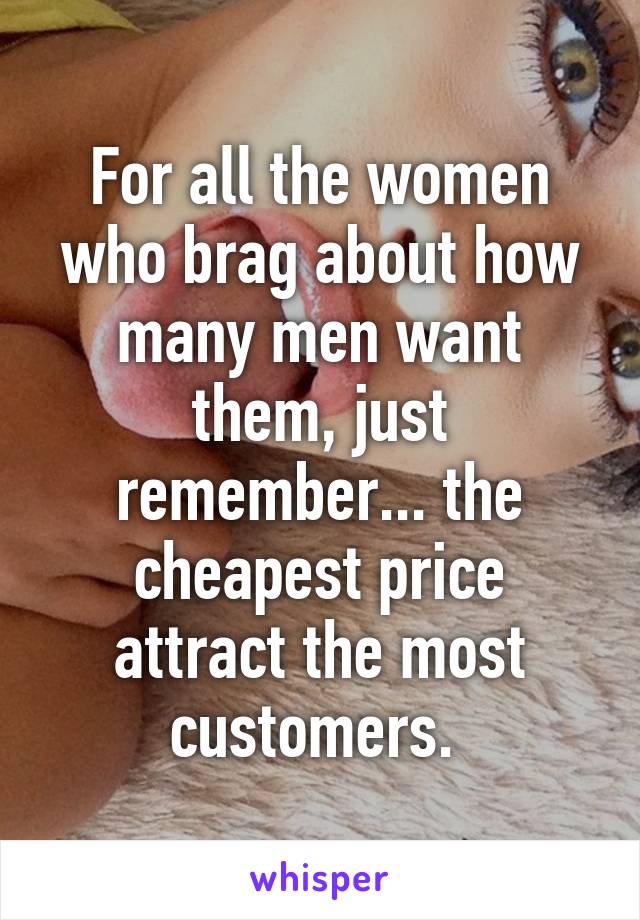 For all the women who brag about how many men want them, just remember... the cheapest price attract the most customers. 