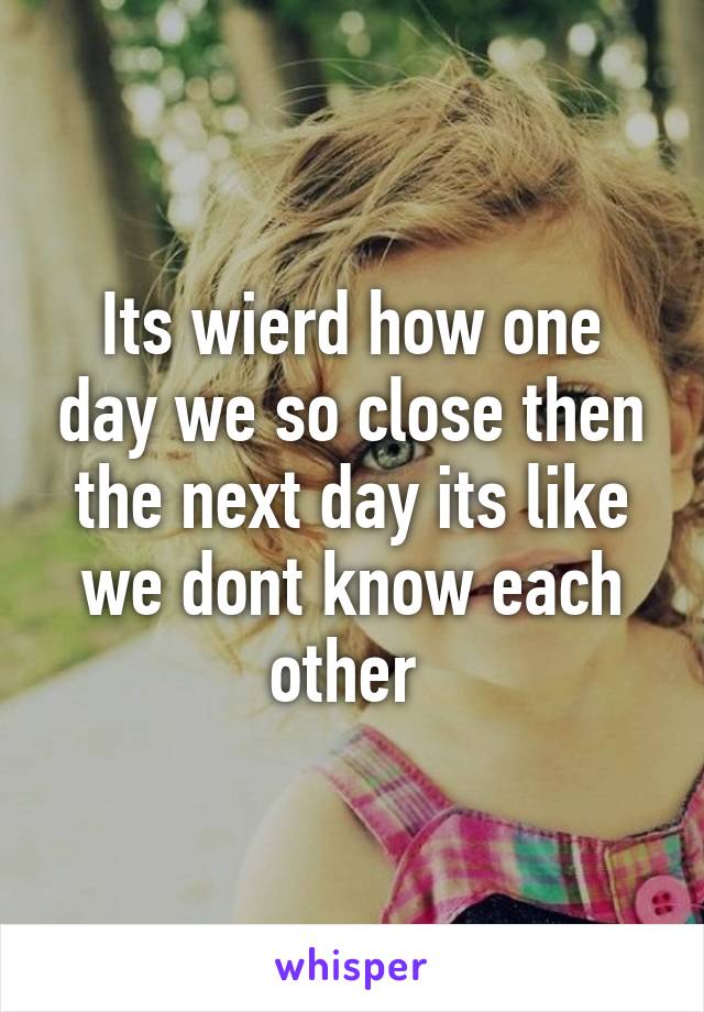 Its wierd how one day we so close then the next day its like we dont know each other 