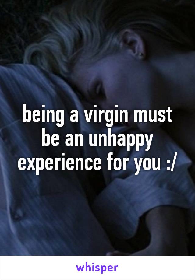 being a virgin must be an unhappy experience for you :/