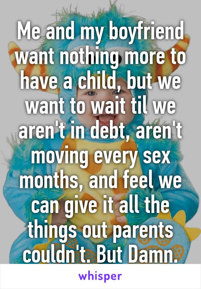 Me and my boyfriend want nothing more to have a child, but we want to wait til we aren't in debt, aren't moving every sex months, and feel we can give it all the things out parents couldn't. But Damn.