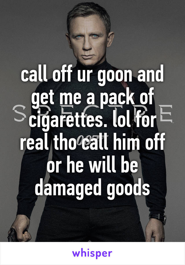 call off ur goon and get me a pack of cigarettes. lol for real tho call him off or he will be damaged goods