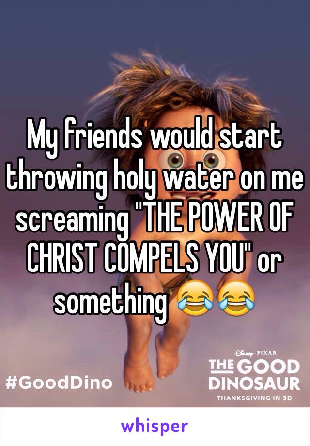 My friends would start throwing holy water on me screaming "THE POWER OF CHRIST COMPELS YOU" or something 😂😂