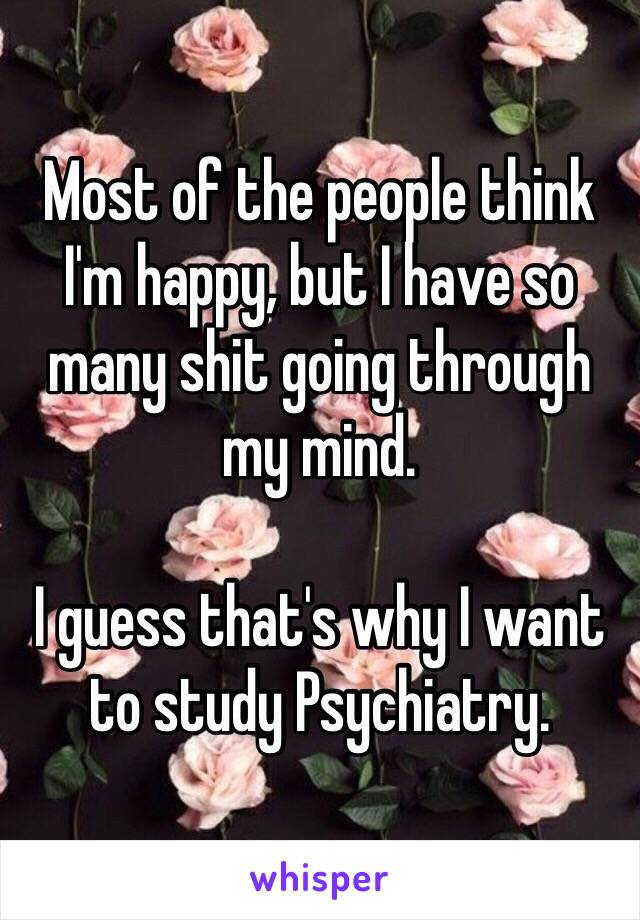 Most of the people think I'm happy, but I have so many shit going through my mind.

I guess that's why I want to study Psychiatry.
