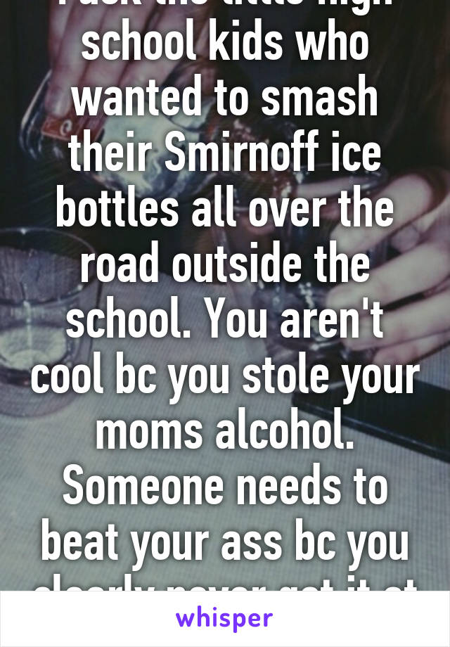 Fuck the little high school kids who wanted to smash their Smirnoff ice bottles all over the road outside the school. You aren't cool bc you stole your moms alcohol. Someone needs to beat your ass bc you clearly never got it at home. 
