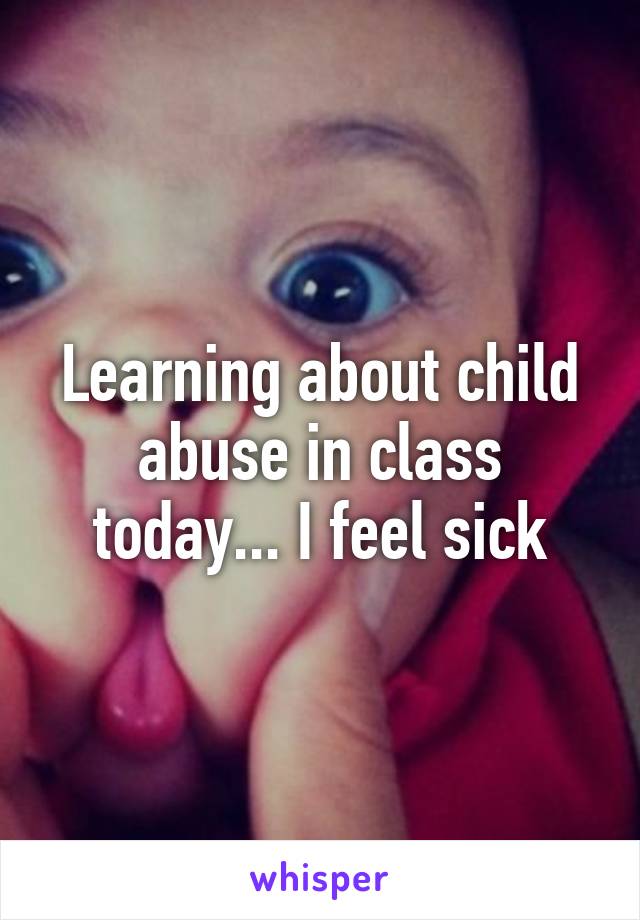 Learning about child abuse in class today... I feel sick