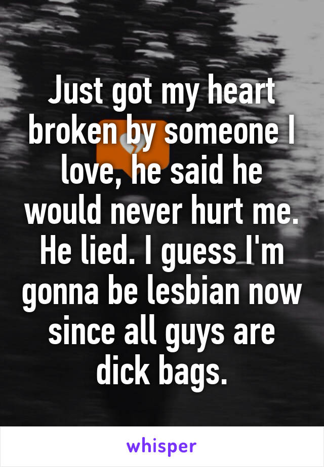 Just got my heart broken by someone I love, he said he would never hurt me. He lied. I guess I'm gonna be lesbian now since all guys are dick bags.
