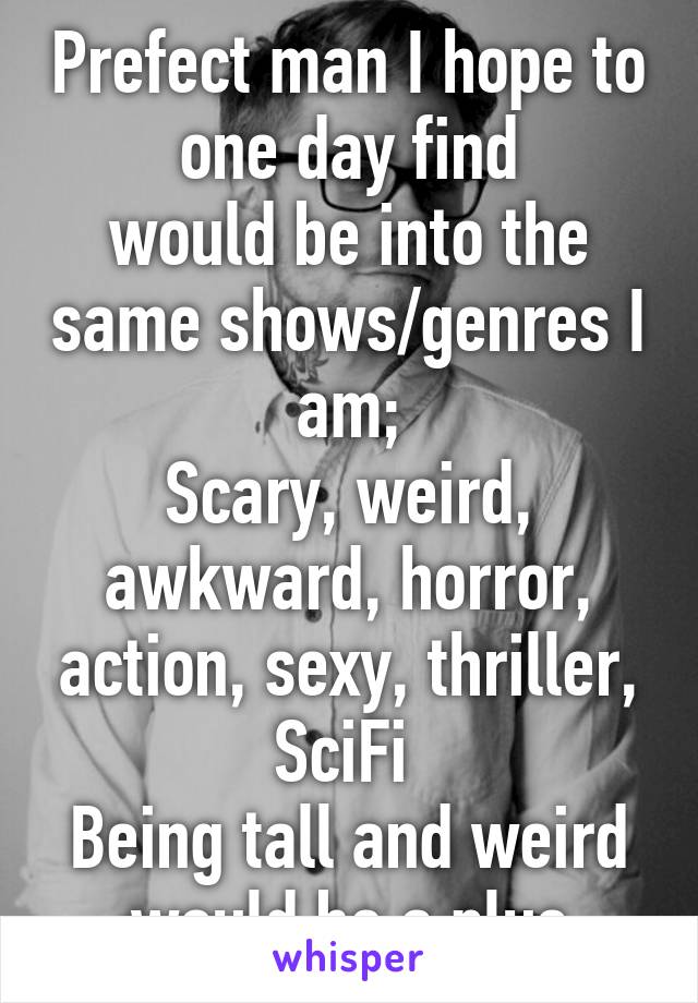 Prefect man I hope to one day find
would be into the same shows/genres I am;
Scary, weird, awkward, horror, action, sexy, thriller, SciFi 
Being tall and weird would be a plus