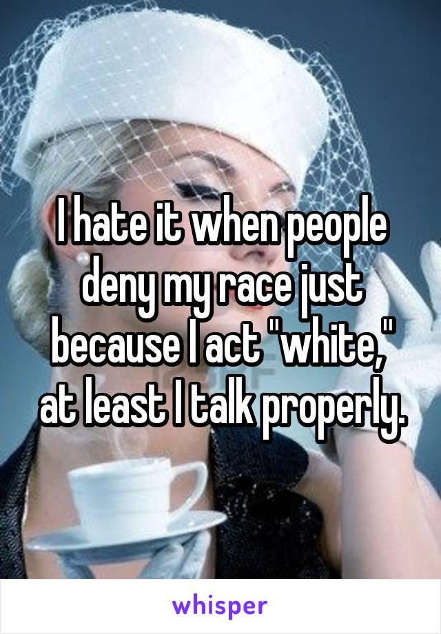 I hate it when people deny my race just because I act "white," at least I talk properly.