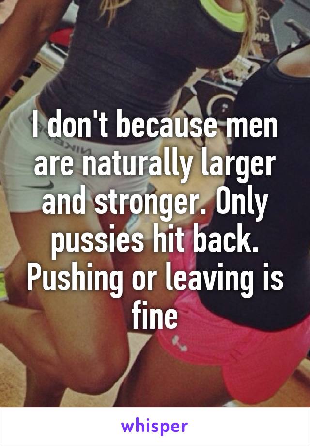 I don't because men are naturally larger and stronger. Only pussies hit back. Pushing or leaving is fine