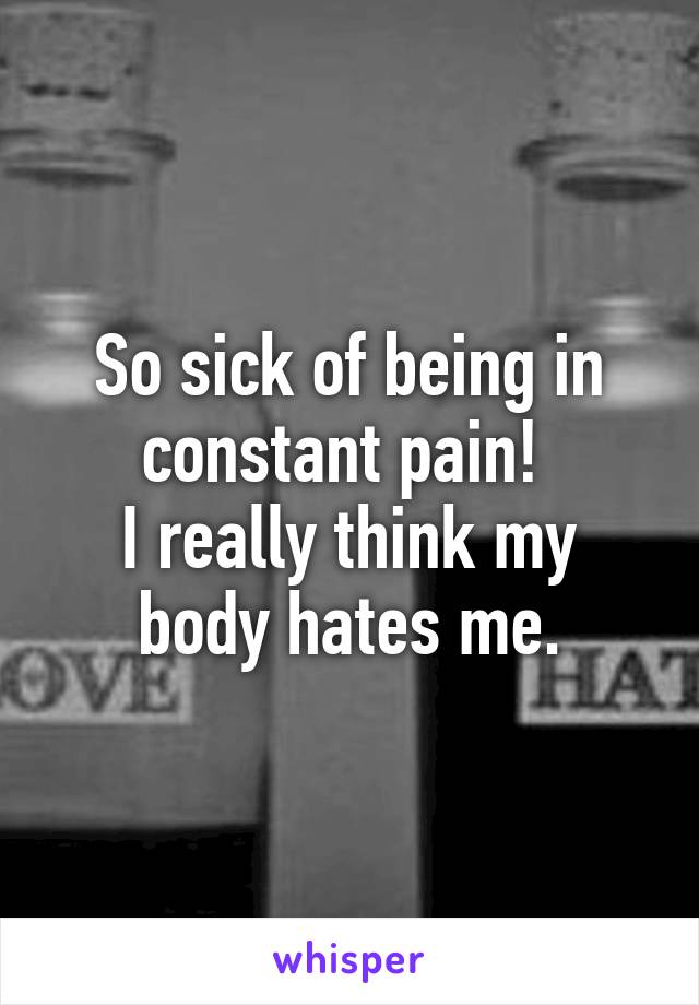 So sick of being in constant pain! 
I really think my body hates me.