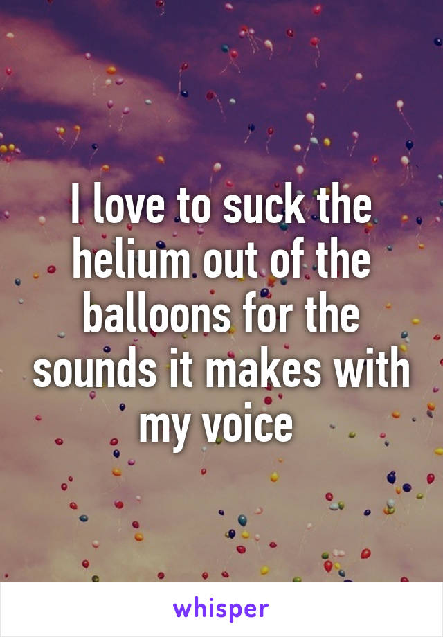 I love to suck the helium out of the balloons for the sounds it makes with my voice 