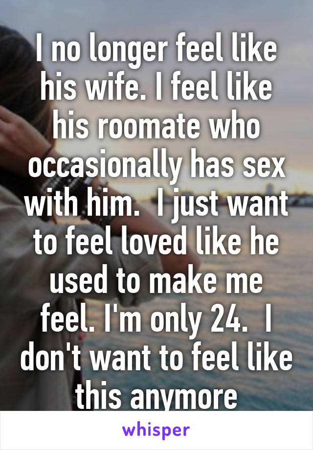 I no longer feel like his wife. I feel like his roomate who occasionally has sex with him.  I just want to feel loved like he used to make me feel. I'm only 24.  I don't want to feel like this anymore