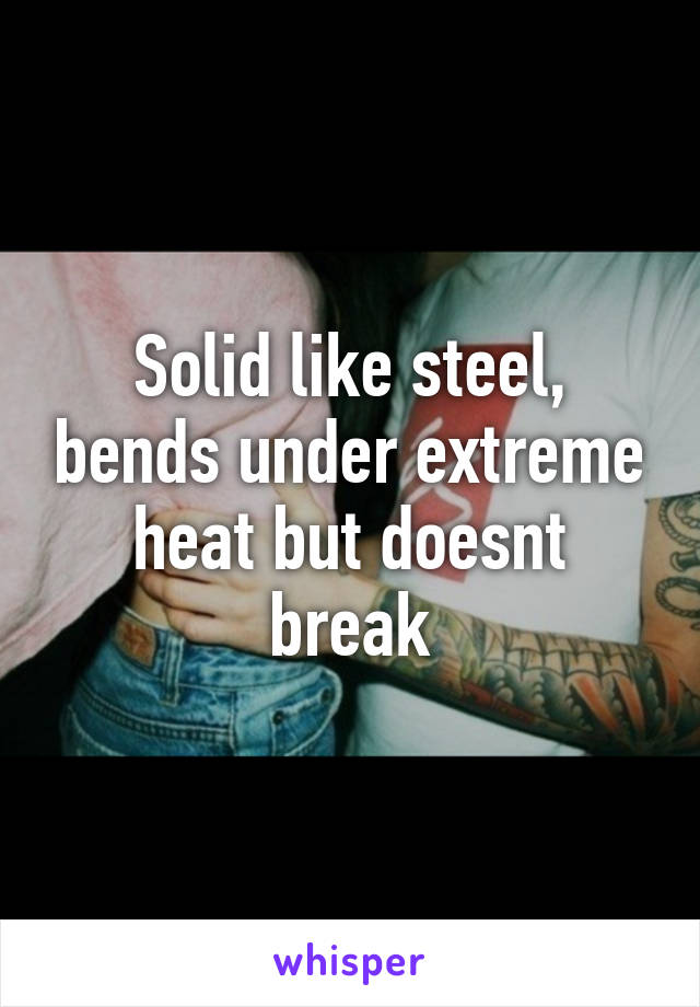 Solid like steel, bends under extreme heat but doesnt break