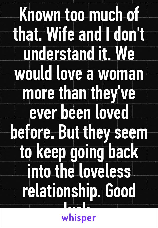 Known too much of that. Wife and I don't understand it. We would love a woman more than they've ever been loved before. But they seem to keep going back into the loveless relationship. Good luck.