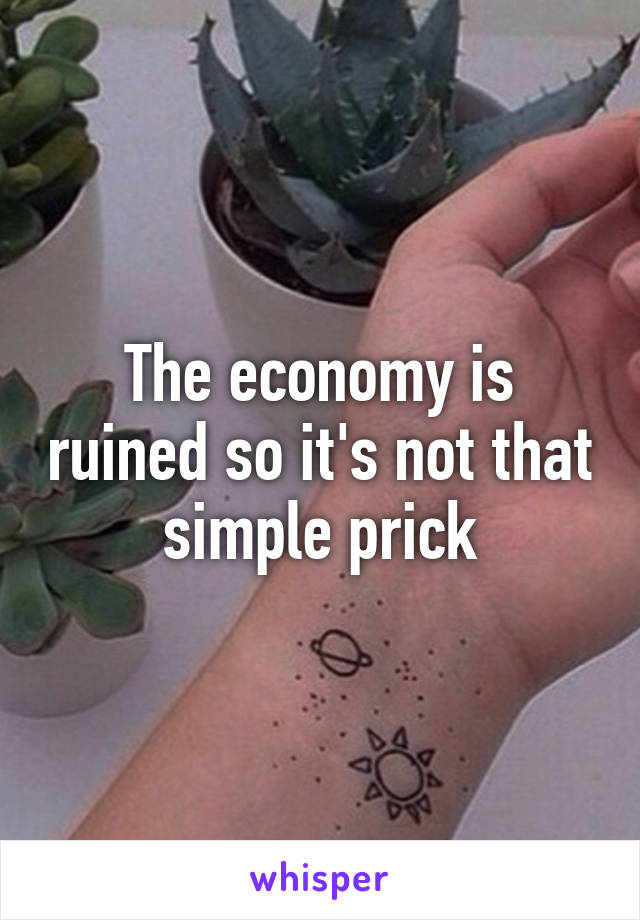 The economy is ruined so it's not that simple prick