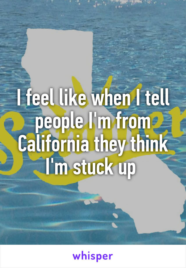 I feel like when I tell people I'm from California they think I'm stuck up 