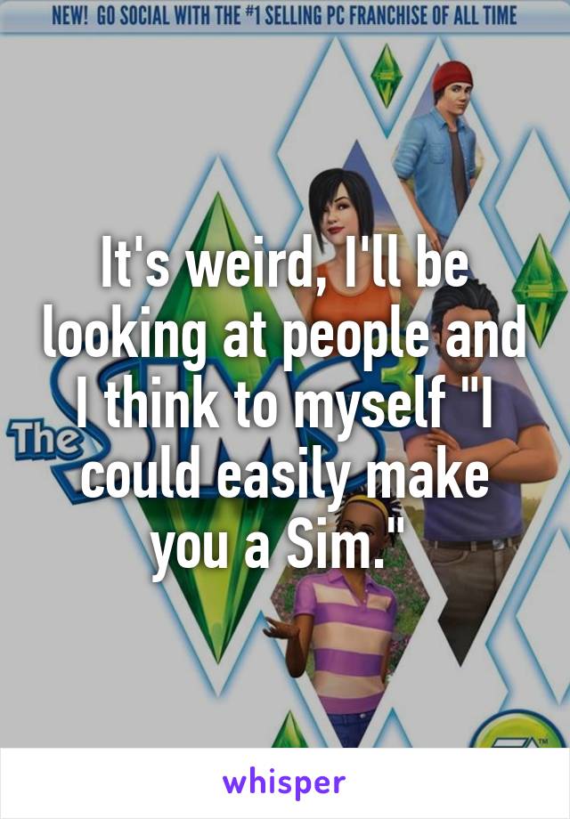 It's weird, I'll be looking at people and I think to myself "I could easily make you a Sim." 