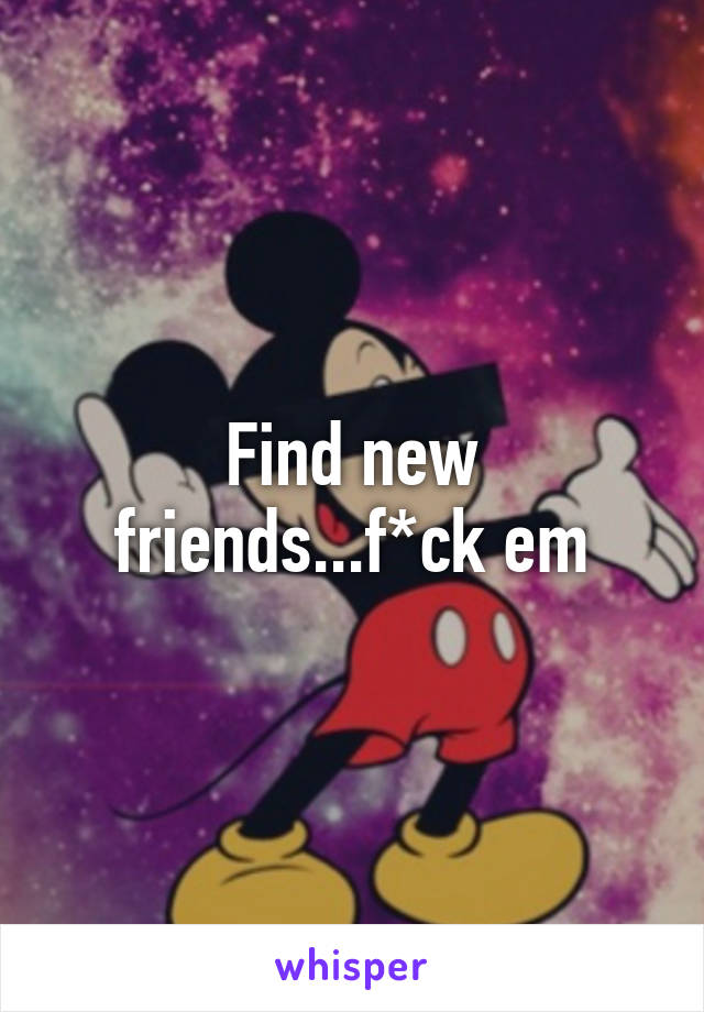 Find new friends...f*ck em