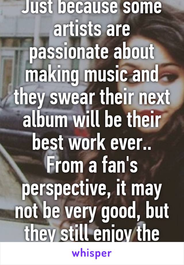 Just because some artists are passionate about making music and they swear their next album will be their best work ever.. From a fan's perspective, it may not be very good, but they still enjoy the music for what it is...