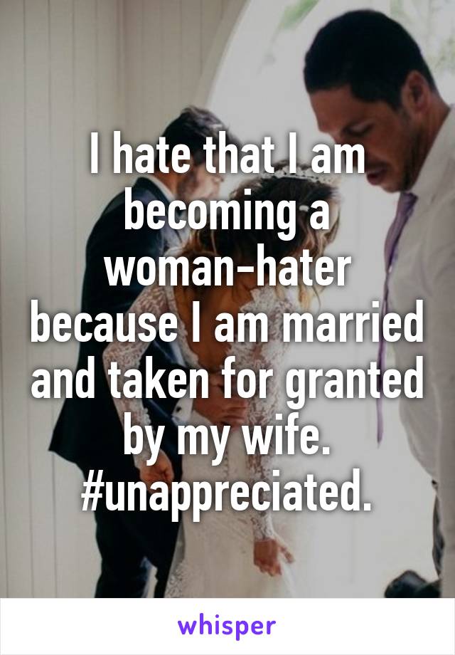I hate that I am becoming a woman-hater because I am married and taken for granted by my wife. #unappreciated.