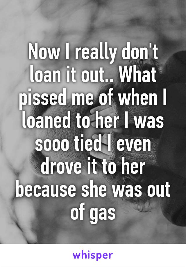 Now I really don't loan it out.. What pissed me of when I loaned to her I was sooo tied I even drove it to her because she was out of gas