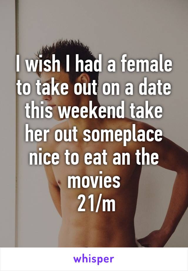 I wish I had a female to take out on a date this weekend take her out someplace nice to eat an the movies
 21/m