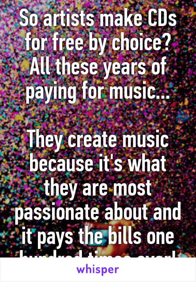 So artists make CDs for free by choice? All these years of paying for music...

They create music because it's what they are most passionate about and it pays the bills one hundred times over!