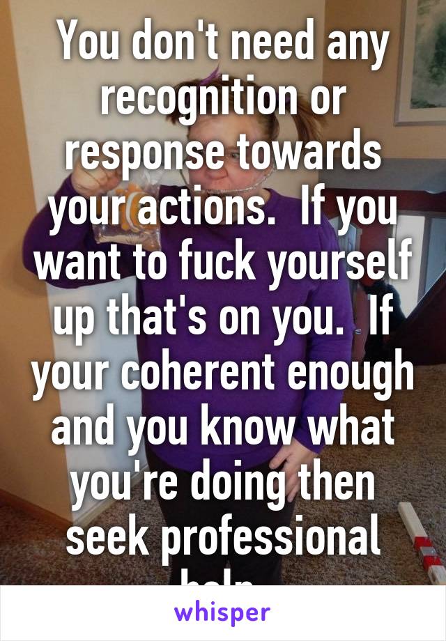 You don't need any recognition or response towards your actions.  If you want to fuck yourself up that's on you.  If your coherent enough and you know what you're doing then seek professional help 