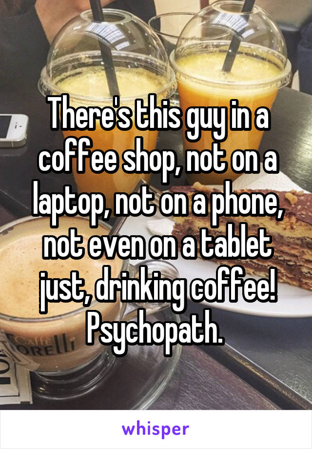 There's this guy in a coffee shop, not on a laptop, not on a phone, not even on a tablet just, drinking coffee! Psychopath. 