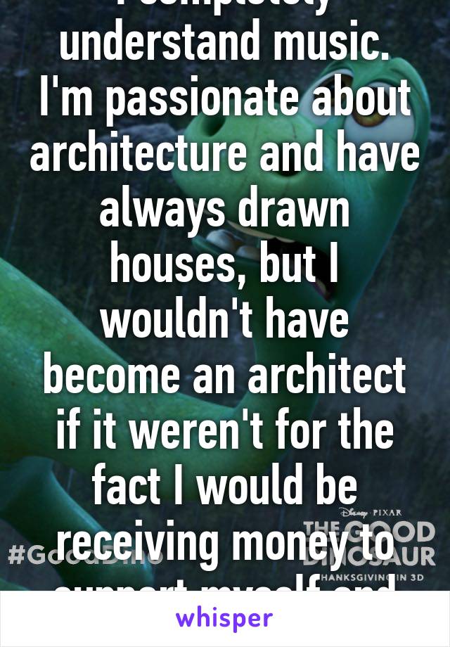 I completely understand music. I'm passionate about architecture and have always drawn houses, but I wouldn't have become an architect if it weren't for the fact I would be receiving money to support myself and future family. 