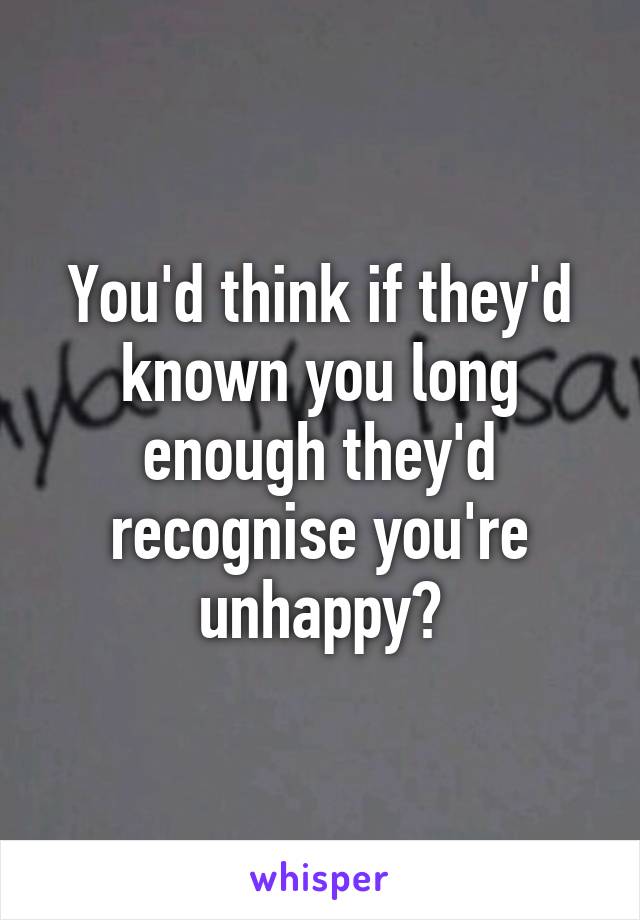 You'd think if they'd known you long enough they'd recognise you're unhappy?