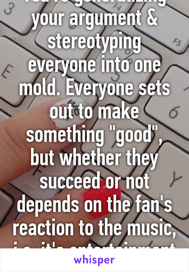 You're generalizing your argument & stereotyping everyone into one mold. Everyone sets out to make something "good", but whether they succeed or not depends on the fan's reaction to the music, i.e. it's entertainment value. 