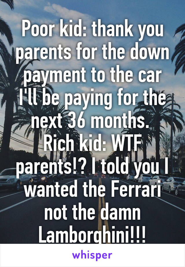 Poor kid: thank you parents for the down payment to the car I'll be paying for the next 36 months. 
Rich kid: WTF parents!? I told you I wanted the Ferrari not the damn Lamborghini!!!