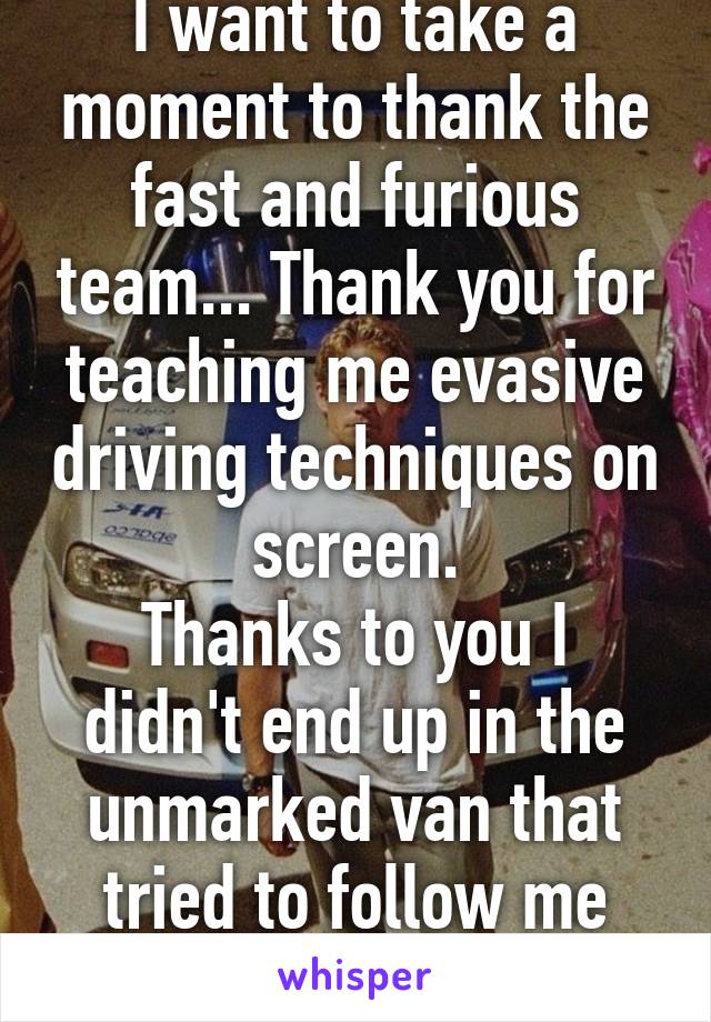 I want to take a moment to thank the fast and furious team... Thank you for teaching me evasive driving techniques on screen.
Thanks to you I didn't end up in the unmarked van that tried to follow me home yesterday. 