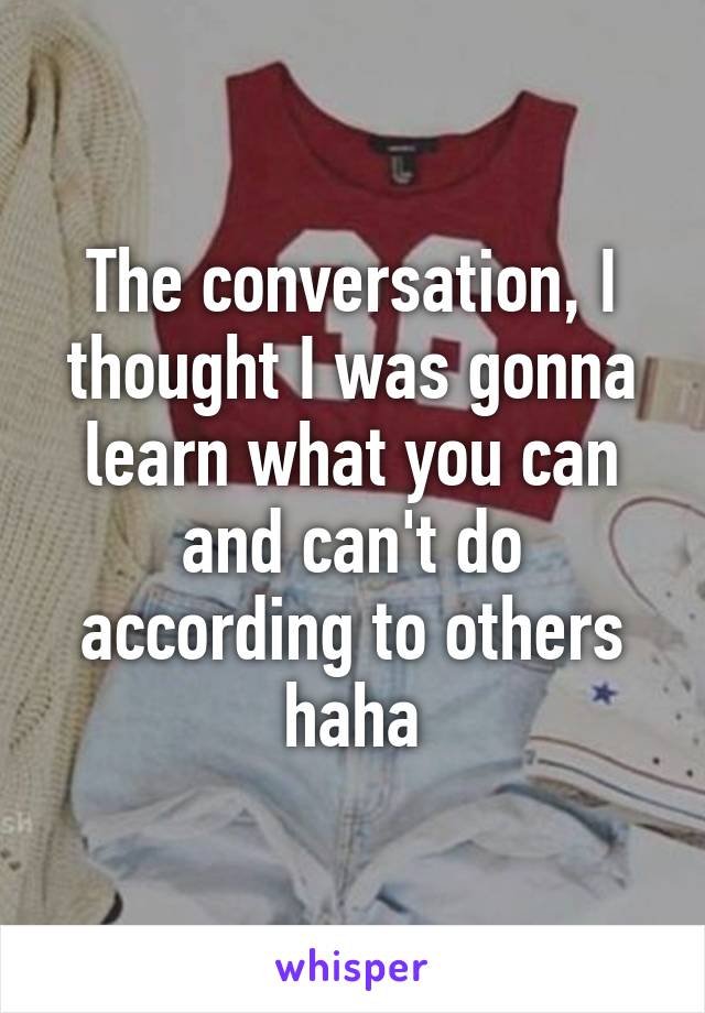 The conversation, I thought I was gonna learn what you can and can't do according to others haha