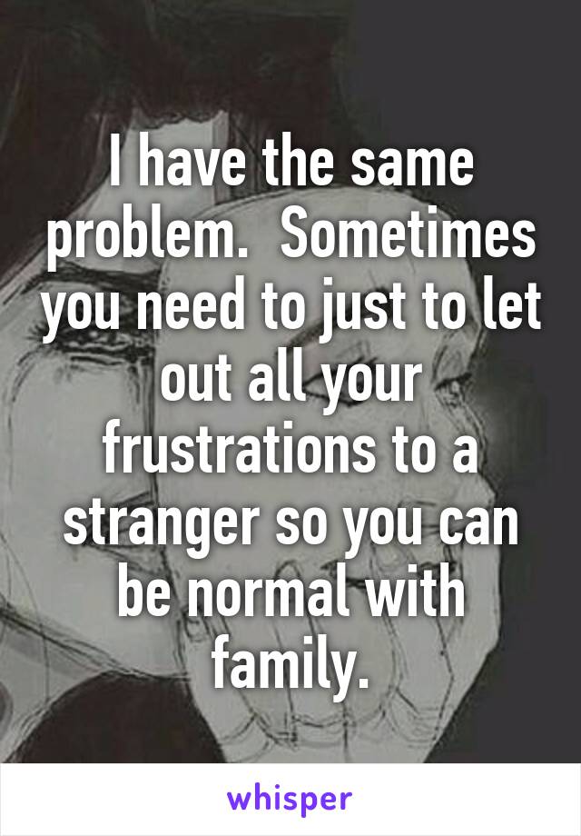 I have the same problem.  Sometimes you need to just to let out all your frustrations to a stranger so you can be normal with family.