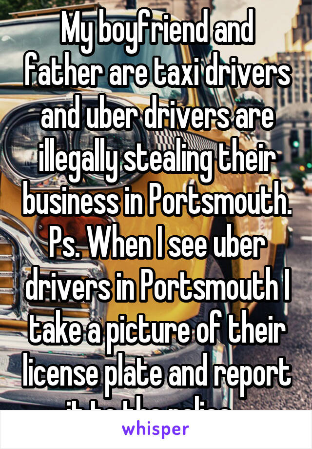 My boyfriend and father are taxi drivers and uber drivers are illegally stealing their business in Portsmouth. Ps. When I see uber drivers in Portsmouth I take a picture of their license plate and report it to the police.  