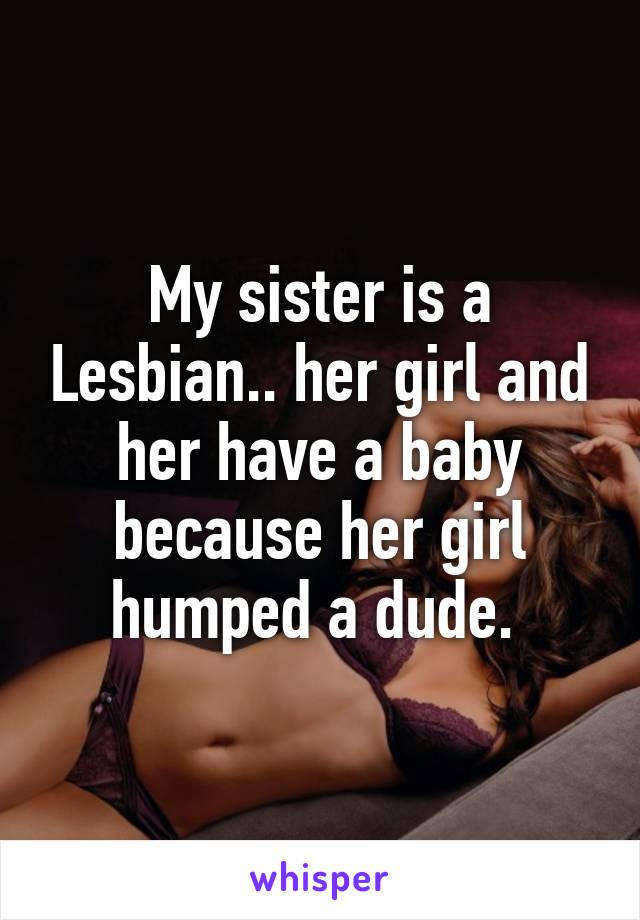 My sister is a Lesbian.. her girl and her have a baby because her girl humped a dude. 