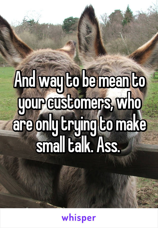 And way to be mean to your customers, who are only trying to make small talk. Ass. 