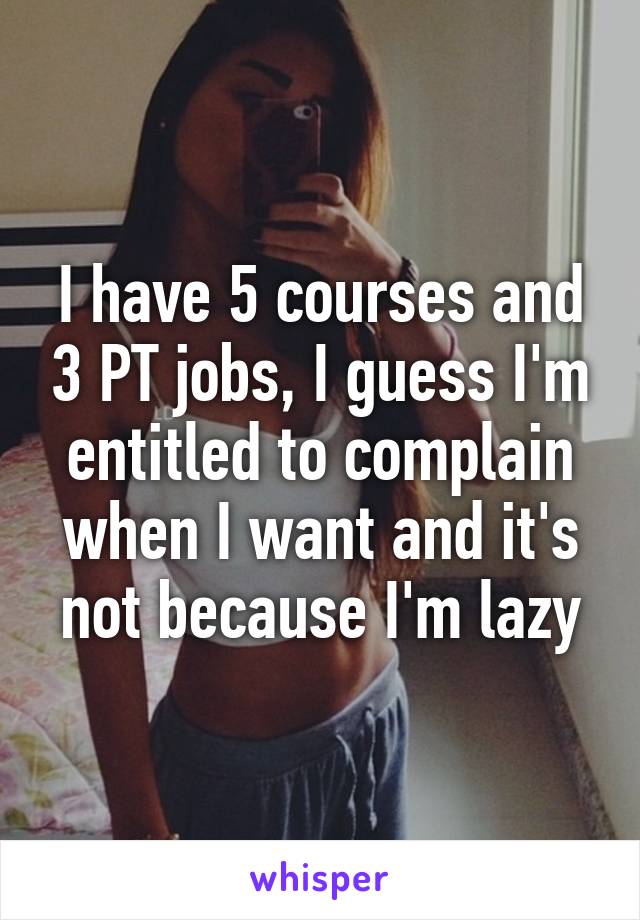 I have 5 courses and 3 PT jobs, I guess I'm entitled to complain when I want and it's not because I'm lazy