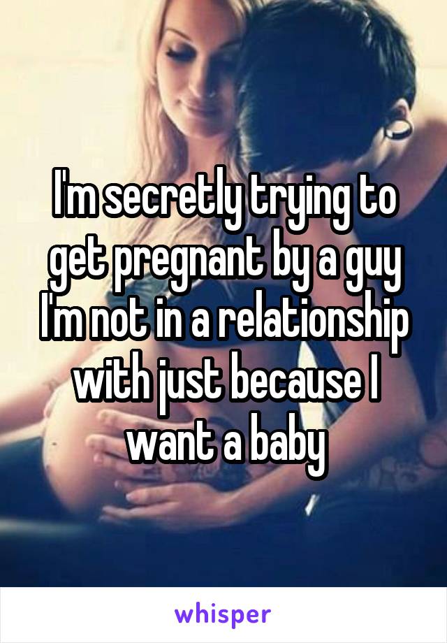 I'm secretly trying to get pregnant by a guy I'm not in a relationship with just because I want a baby