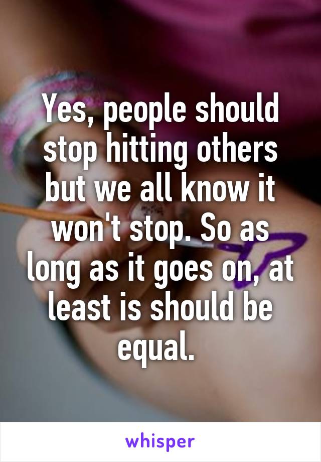 Yes, people should stop hitting others but we all know it won't stop. So as long as it goes on, at least is should be equal. 