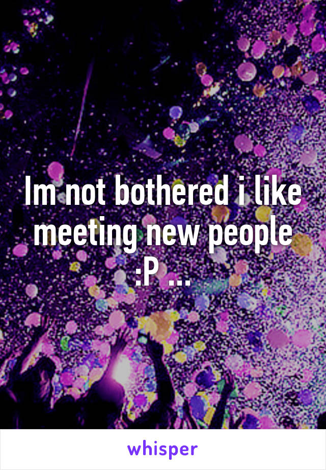 Im not bothered i like meeting new people :P ...