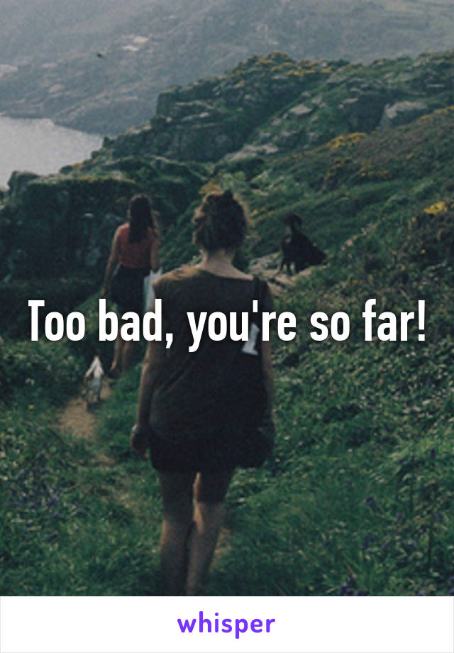 Too bad, you're so far!