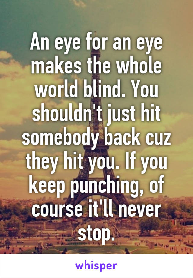 An eye for an eye makes the whole world blind. You shouldn't just hit somebody back cuz they hit you. If you keep punching, of course it'll never stop.