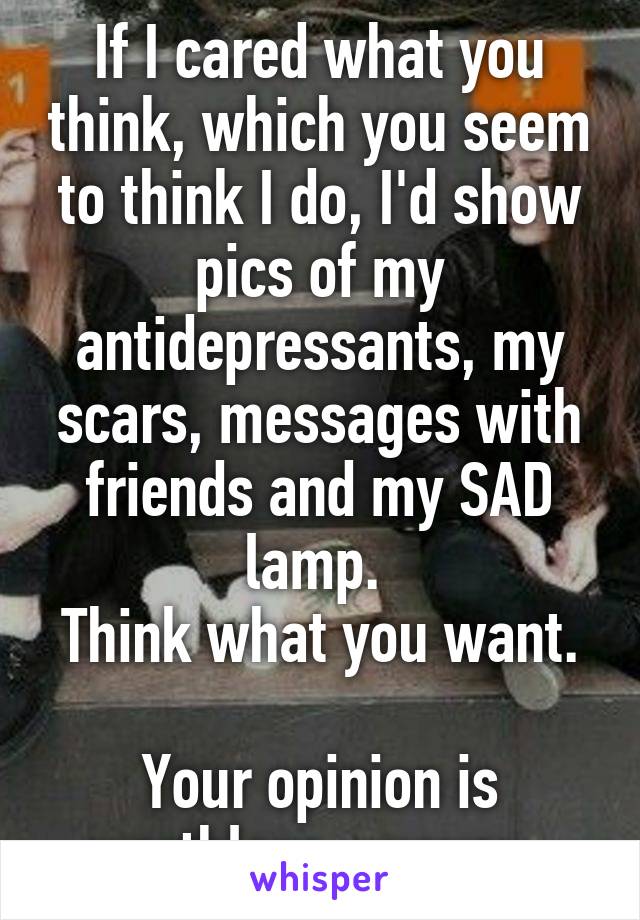 If I cared what you think, which you seem to think I do, I'd show pics of my antidepressants, my scars, messages with friends and my SAD lamp. 
Think what you want. 
Your opinion is worthless anyway. 