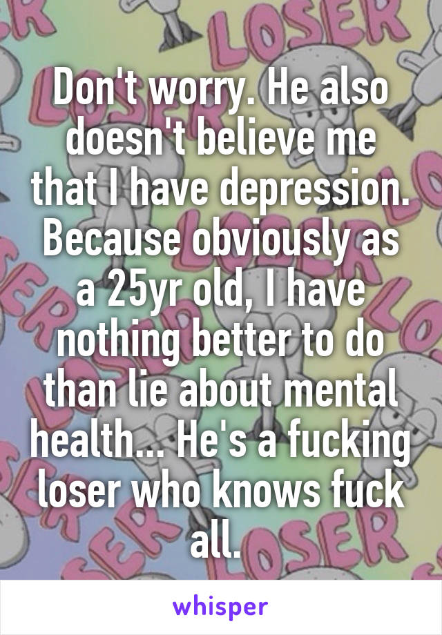 Don't worry. He also doesn't believe me that I have depression. Because obviously as a 25yr old, I have nothing better to do than lie about mental health... He's a fucking loser who knows fuck all. 