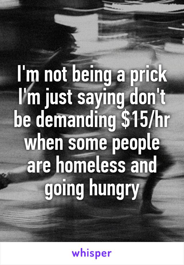 I'm not being a prick I'm just saying don't be demanding $15/hr when some people are homeless and going hungry